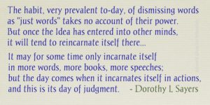 Text in a nice blue font: "The habit, very prevalent to-day, of dismissing words as "just words" takes no account of their power. But once the Idea has entered into other minds, it will tend to reincarnate itself there... It may for some time only incarnate itself in more words, more books, more speeches; but the day comes when it incarnates itself in actions, and this is its day of judgment. - Dorothy L Sayers".